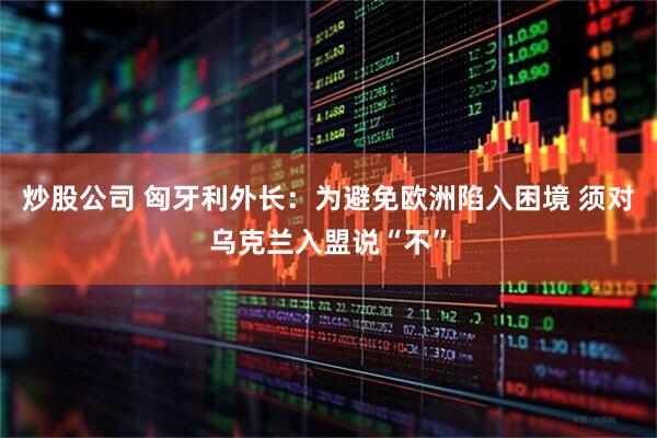 炒股公司 匈牙利外长：为避免欧洲陷入困境 须对乌克兰入盟说“不”
