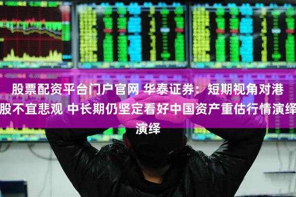 股票配资平台门户官网 华泰证券：短期视角对港股不宜悲观 中长期仍坚定看好中国资产重估行情演绎