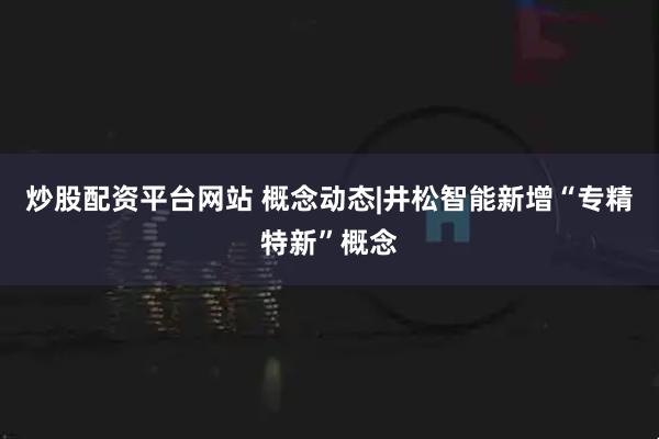 炒股配资平台网站 概念动态|井松智能新增“专精特新”概念