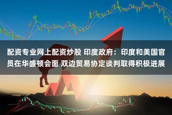 配资专业网上配资炒股 印度政府：印度和美国官员在华盛顿会面 双边贸易协定谈判取得积极进展