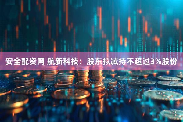 安全配资网 航新科技：股东拟减持不超过3%股份