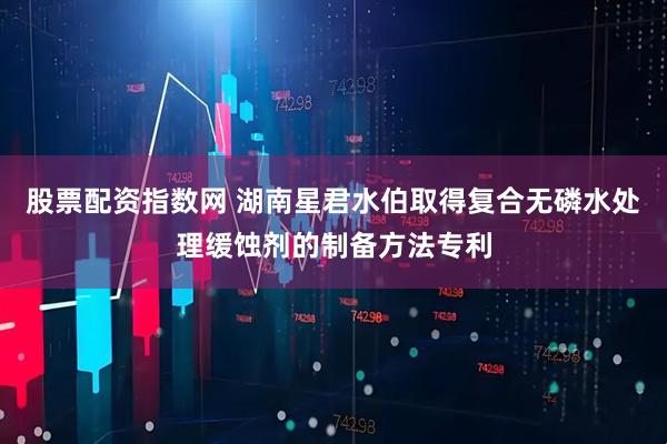 股票配资指数网 湖南星君水伯取得复合无磷水处理缓蚀剂的制备方法专利