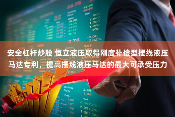 安全杠杆炒股 恒立液压取得刚度补偿型摆线液压马达专利，提高摆线液压马达的最大可承受压力