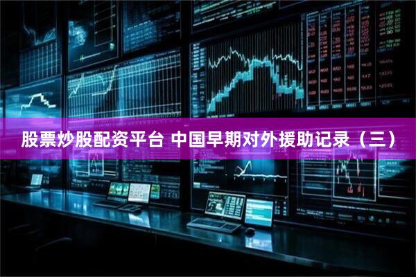 股票炒股配资平台 中国早期对外援助记录（三）