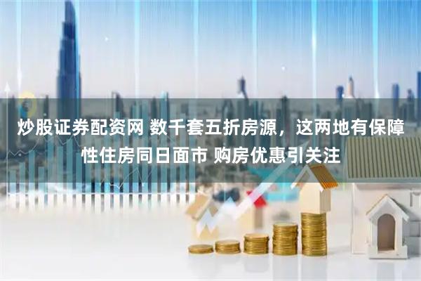 炒股证券配资网 数千套五折房源，这两地有保障性住房同日面市 购房优惠引关注