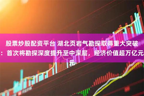 股票炒股配资平台 湖北页岩气勘探取得重大突破：首次将勘探深度提升至中深层，经济价值超万亿元