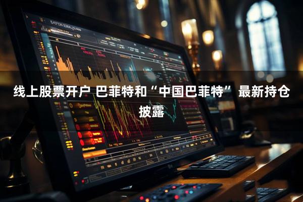 线上股票开户 巴菲特和“中国巴菲特” 最新持仓披露