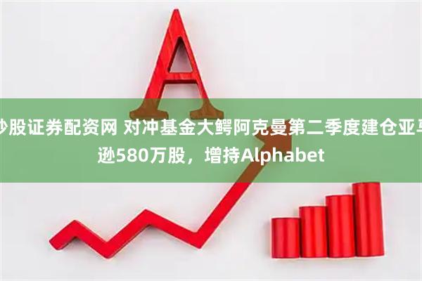 炒股证券配资网 对冲基金大鳄阿克曼第二季度建仓亚马逊580万股，增持Alphabet