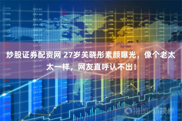炒股证券配资网 27岁关晓彤素颜曝光，像个老太太一样，网友直呼认不出！