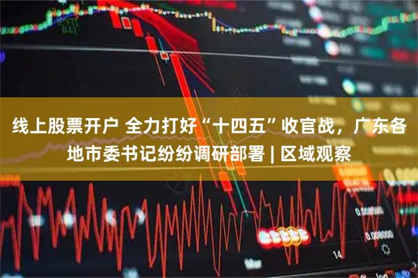 线上股票开户 全力打好“十四五”收官战，广东各地市委书记纷纷调研部署 | 区域观察