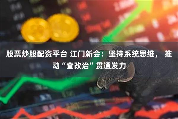 股票炒股配资平台 江门新会：坚持系统思维， 推动“查改治”贯通发力