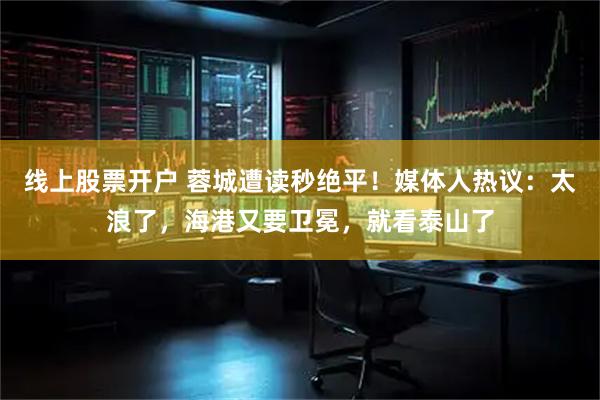 线上股票开户 蓉城遭读秒绝平！媒体人热议：太浪了，海港又要卫冕，就看泰山了