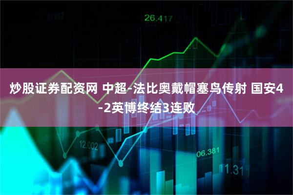 炒股证券配资网 中超-法比奥戴帽塞鸟传射 国安4-2英博终结3连败