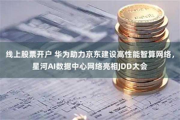 线上股票开户 华为助力京东建设高性能智算网络，星河AI数据中心网络亮相JDD大会