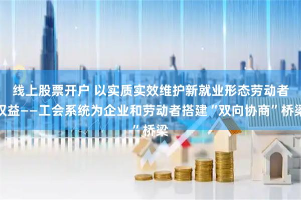 线上股票开户 以实质实效维护新就业形态劳动者权益——工会系统为企业和劳动者搭建“双向协商”桥梁