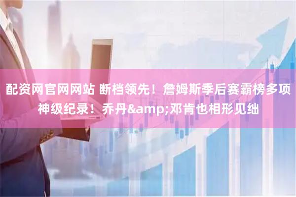 配资网官网网站 断档领先！詹姆斯季后赛霸榜多项神级纪录！乔丹&邓肯也相形见绌