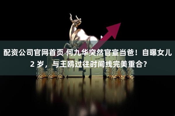 配资公司官网首页 何九华突然官宣当爸！自曝女儿 2 岁，与王鸥过往时间线完美重合？