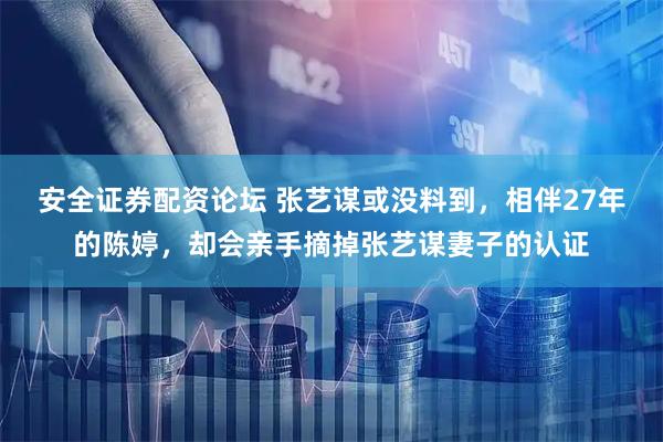 安全证券配资论坛 张艺谋或没料到，相伴27年的陈婷，却会亲手摘掉张艺谋妻子的认证