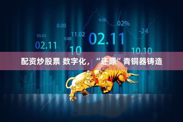 配资炒股票 数字化，“还原”青铜器铸造