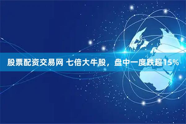 股票配资交易网 七倍大牛股，盘中一度跌超15%