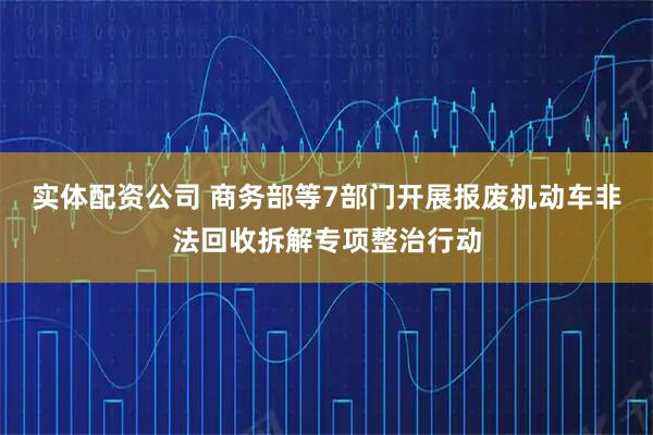 实体配资公司 商务部等7部门开展报废机动车非法回收拆解专项整治行动